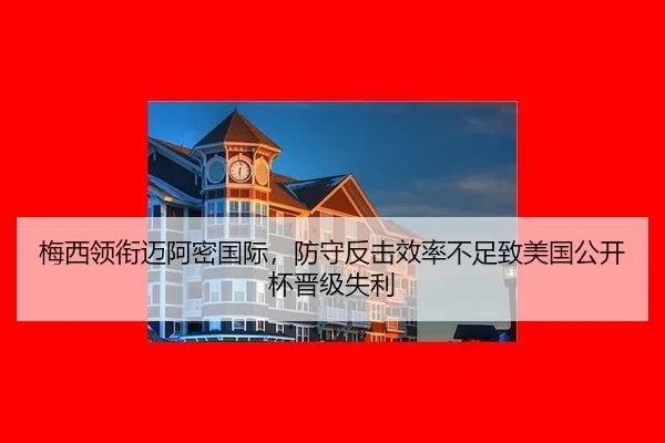 梅西领衔迈阿密国际，防守反击效率不足致美国公开杯晋级失利