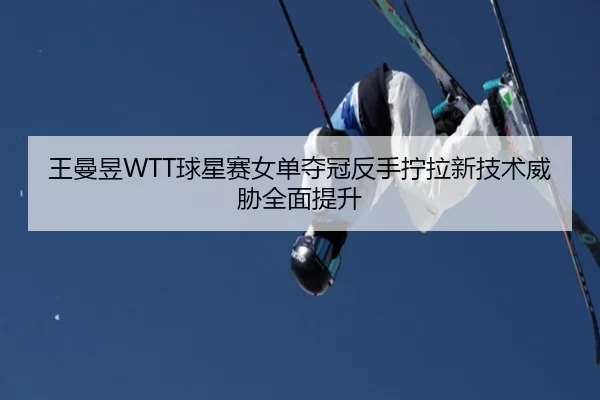 王曼昱WTT球星赛女单夺冠反手拧拉新技术威胁全面提升