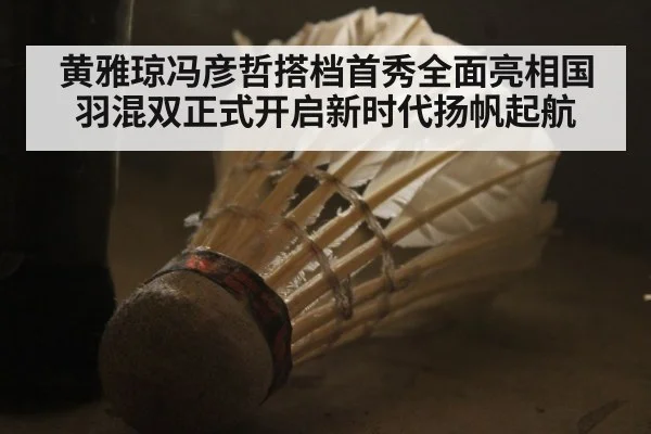 黄雅琼冯彦哲搭档首秀全面亮相国羽混双正式开启新时代扬帆起航